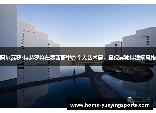 阿尔瓦罗·特赫罗将在墨西哥举办个人艺术展，呈现其独特建筑风格