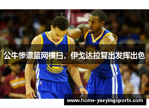 公牛惨遭篮网横扫，伊戈达拉复出发挥出色