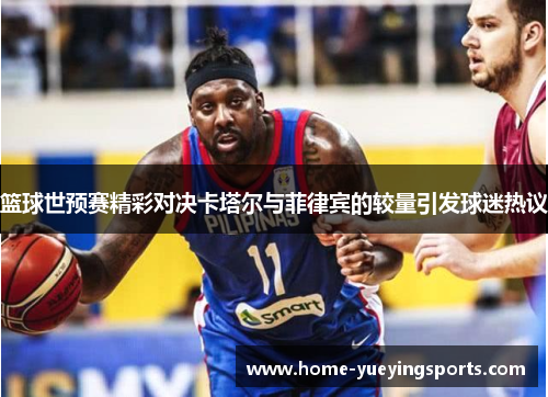 篮球世预赛精彩对决卡塔尔与菲律宾的较量引发球迷热议